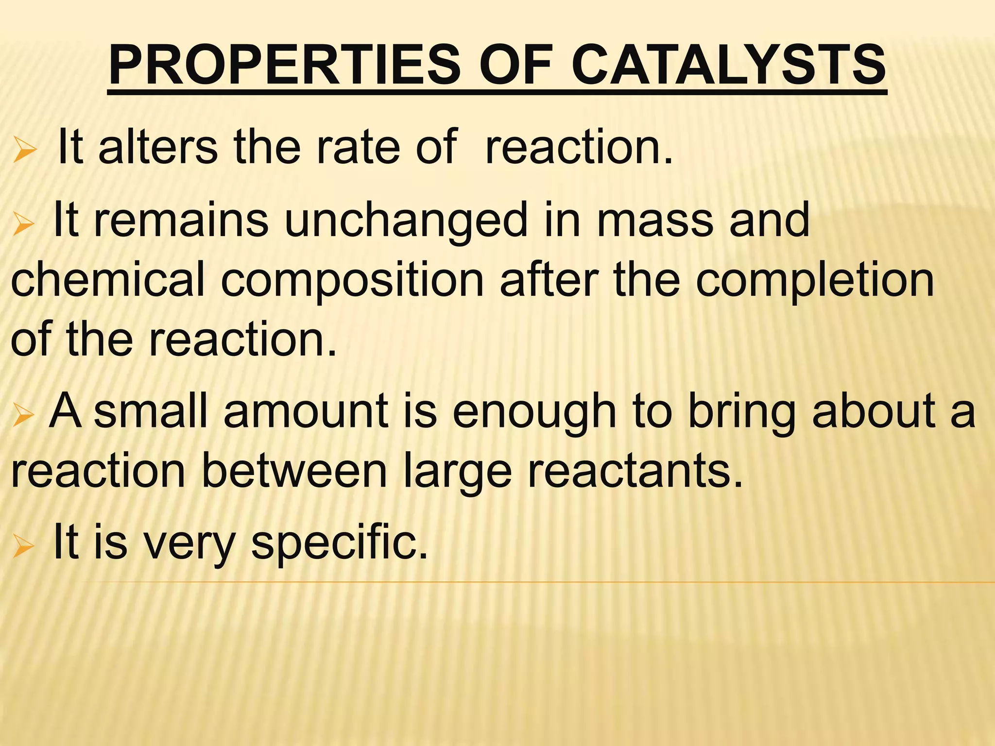 PROPERTIES OF CATALYSTS
 It alters the rate of reaction.
 It remains unchanged in mass and
chemical composition after the completion
of the reaction.
 A small amount is enough to bring about a
reaction between large reactants.
 It is very specific.
 