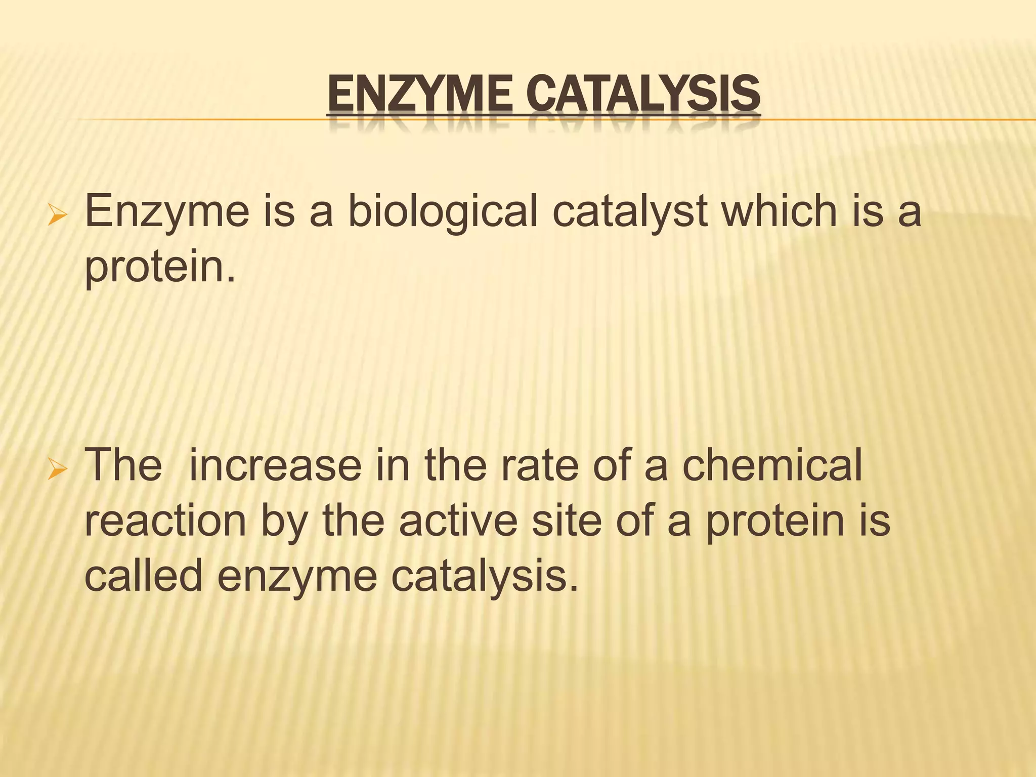 ENZYME CATALYSIS
 Enzyme is a biological catalyst which is a
protein.
 The increase in the rate of a chemical
reaction by the active site of a protein is
called enzyme catalysis.
 