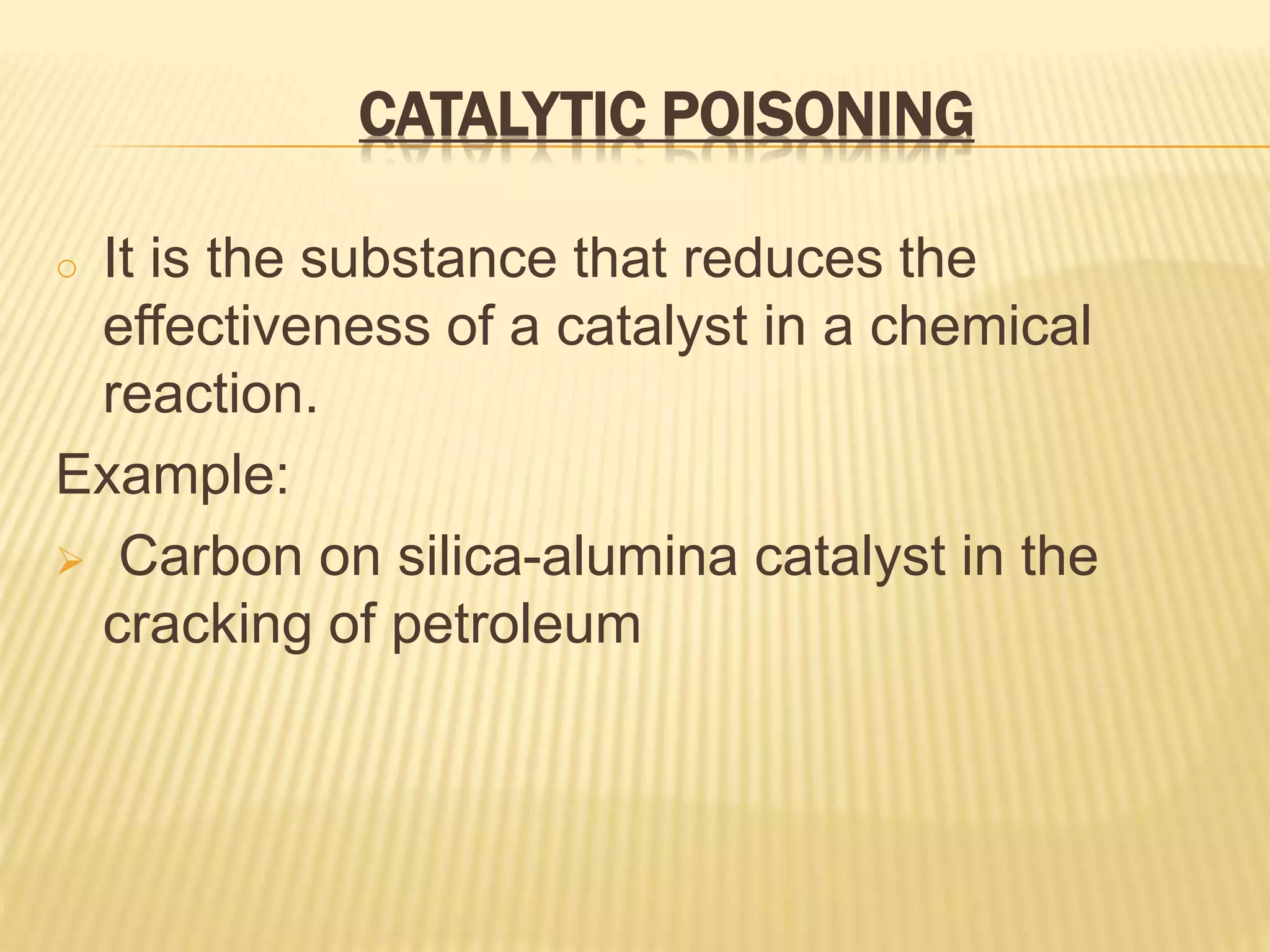 CATALYTIC POISONING
o It is the substance that reduces the
effectiveness of a catalyst in a chemical
reaction.
Example:
 Carbon on silica-alumina catalyst in the
cracking of petroleum
 