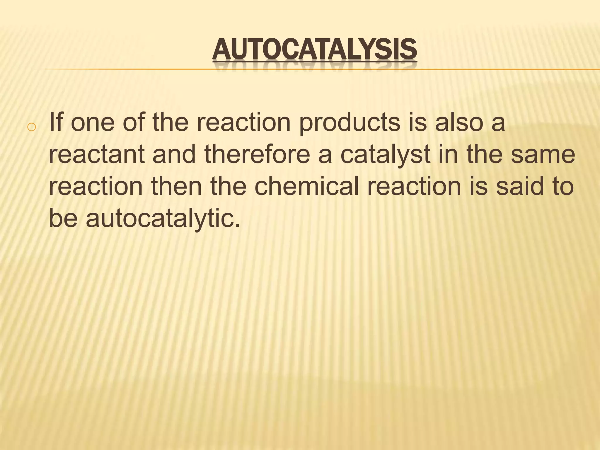 AUTOCATALYSIS
o If one of the reaction products is also a
reactant and therefore a catalyst in the same
reaction then the chemical reaction is said to
be autocatalytic.
 