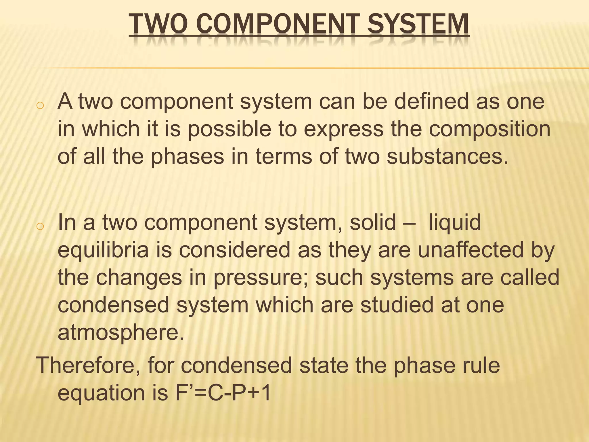 TWO COMPONENT SYSTEM
o A two component system can be defined as one
in which it is possible to express the composition
of all the phases in terms of two substances.
o In a two component system, solid – liquid
equilibria is considered as they are unaffected by
the changes in pressure; such systems are called
condensed system which are studied at one
atmosphere.
Therefore, for condensed state the phase rule
equation is F’=C-P+1
 