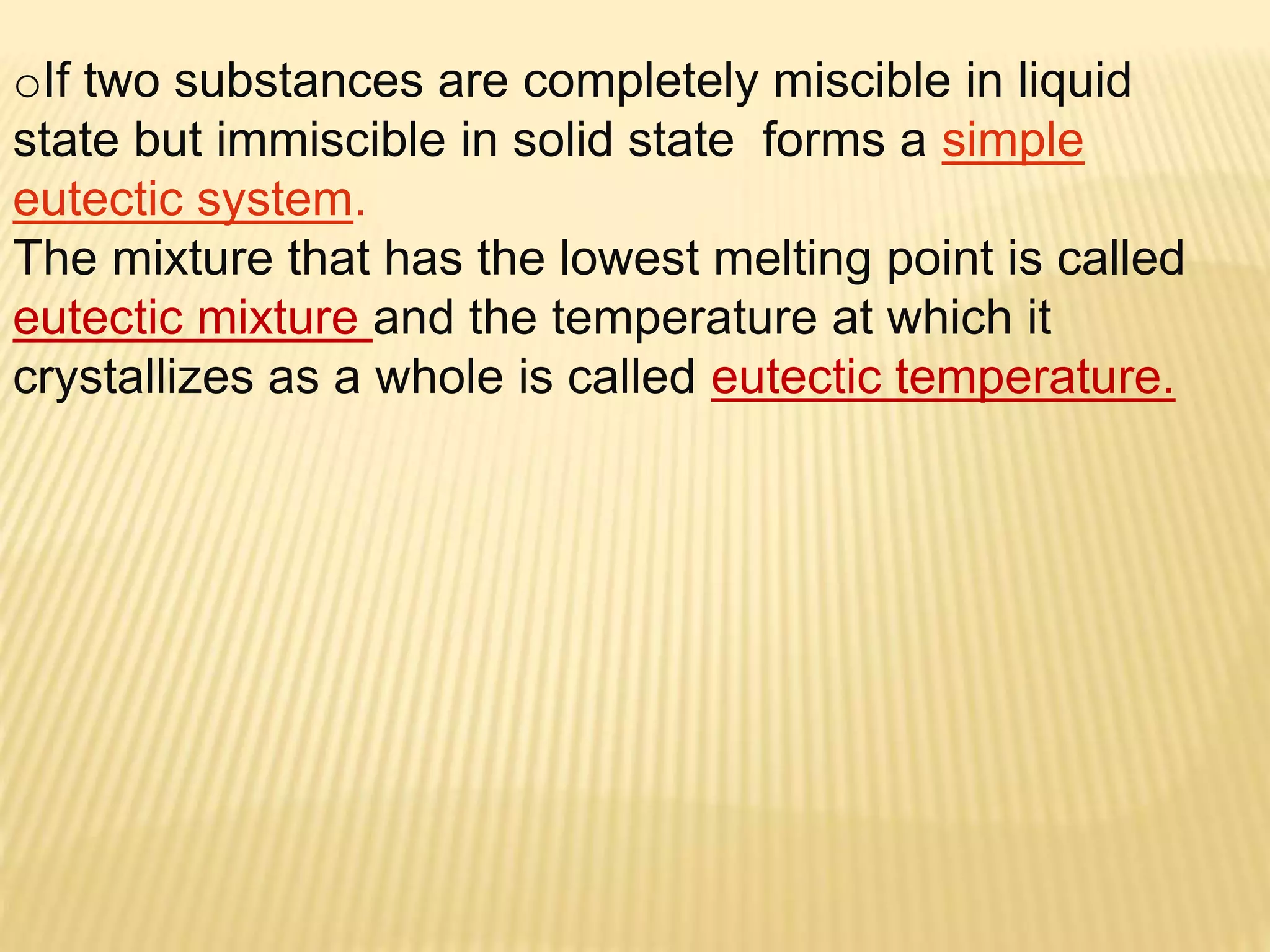 oIf two substances are completely miscible in liquid
state but immiscible in solid state forms a simple
eutectic system.
The mixture that has the lowest melting point is called
eutectic mixture and the temperature at which it
crystallizes as a whole is called eutectic temperature.
 