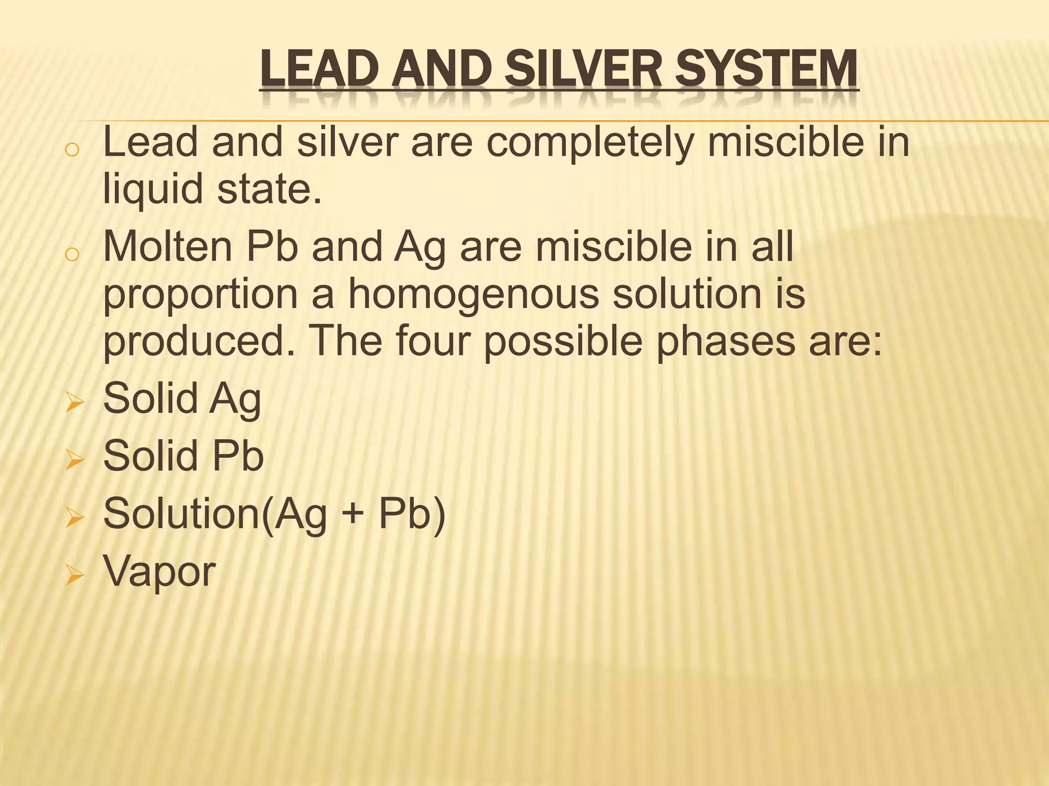 LEAD AND SILVER SYSTEM
o Lead and silver are completely miscible in
liquid state.
o Molten Pb and Ag are miscible in all
proportion a homogenous solution is
produced. The four possible phases are:
 Solid Ag
 Solid Pb
 Solution(Ag + Pb)
 Vapor
 