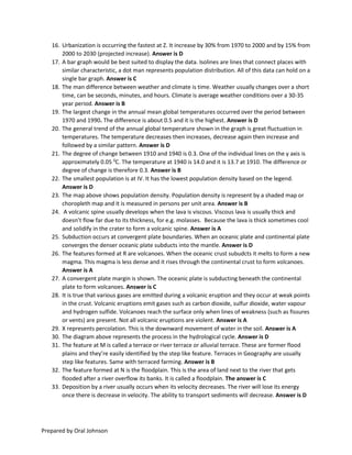 Prepared by Oral Johnson
16. Urbanization is occurring the fastest at Z. It increase by 30% from 1970 to 2000 and by 15% from
2000 to 2030 (projected increase). Answer is D
17. A bar graph would be best suited to display the data. Isolines are lines that connect places with
similar characteristic, a dot man represents population distribution. All of this data can hold on a
single bar graph. Answer is C
18. The man difference between weather and climate is time. Weather usually changes over a short
time, can be seconds, minutes, and hours. Climate is average weather conditions over a 30-35
year period. Answer is B
19. The largest change in the annual mean global temperatures occurred over the period between
1970 and 1990. The difference is about 0.5 and it is the highest. Answer is D
20. The general trend of the annual global temperature shown in the graph is great fluctuation in
temperatures. The temperature decreases then increases, decrease again then increase and
followed by a similar pattern. Answer is D
21. The degree of change between 1910 and 1940 is 0.3. One of the individual lines on the y axis is
approximately 0.05 0
C. The temperature at 1940 is 14.0 and it is 13.7 at 1910. The difference or
degree of change is therefore 0.3. Answer is B
22. The smallest population is at IV. It has the lowest population density based on the legend.
Answer is D
23. The map above shows population density. Population density is represent by a shaded map or
choropleth map and it is measured in persons per unit area. Answer is B
24. A volcanic spine usually develops when the lava is viscous. Viscous lava is usually thick and
doesn’t flow far due to its thickness, for e.g. molasses. Because the lava is thick sometimes cool
and solidify in the crater to form a volcanic spine. Answer is A
25. Subduction occurs at convergent plate boundaries. When an oceanic plate and continental plate
converges the denser oceanic plate subducts into the mantle. Answer is D
26. The features formed at R are volcanoes. When the oceanic crust subudcts it melts to form a new
magma. This magma is less dense and it rises through the continental crust to form volcanoes.
Answer is A
27. A convergent plate margin is shown. The oceanic plate is subducting beneath the continental
plate to form volcanoes. Answer is C
28. It is true that various gases are emitted during a volcanic eruption and they occur at weak points
in the crust. Volcanic eruptions emit gases such as carbon dioxide, sulfur dioxide, water vapour
and hydrogen sulfide. Volcanoes reach the surface only when lines of weakness (such as fissures
or vents) are present. Not all volcanic eruptions are violent. Answer is A
29. X represents percolation. This is the downward movement of water in the soil. Answer is A
30. The diagram above represents the process in the hydrological cycle. Answer is D
31. The feature at M is called a terrace or river terrace or alluvial terrace. These are former flood
plains and they’re easily identified by the step like feature. Terraces in Geography are usually
step like features. Same with terraced farming. Answer is B
32. The feature formed at N is the floodplain. This is the area of land next to the river that gets
flooded after a river overflow its banks. It is called a floodplain. The answer is C
33. Deposition by a river usually occurs when its velocity decreases. The river will lose its energy
once there is decrease in velocity. The ability to transport sediments will decrease. Answer is D
 