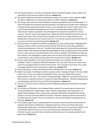 Prepared by Oral Johnson
34. The intrusive feature is sill. Sills are horizontal sheets of solidified magma. Crater, caldera and
lava plateau are all extrusive volcanic features. Answer is A
35. The type of settlement that will most likely form along a main road is a linear settlement BUT
the type of settlement at a road junction will be a nuclear settlement. Answer is C
36. The reasons why some area in the Caribbean is sparsely populated is due to all three factors. A
hilly and forested area would be sparsely populated. The steep terrain would make it difficult to
construct houses and communication. If areas are inaccessible due to poor transport links then
it would repel settlement development and hence it would be sparsely populated. Where
minerals are located it is possible to have development of industries to exploit the mineral
resource. This will result in job opportunities. People will start to gravitate towards the area. As
people start to earn other services start to develop and over time a large settlement can
develop due to the presence of mineral resources. If no mineral resources are present then this
can cause an area to be sparsely populated. Answer is D
37. All three factors can apply to the decline in population in cities. Land has been redeveloped for
business and the number of factories have increased. Both factors reduce the possibility of
residential development in the city. Therefore the physical space for constructing homes would
decline and this will mean less people. Most developments now are taking place on the outskirts
of cities. Urban areas are normally polluted. This can be air pollution from factories or exhausts
from vehicles. The atmosphere in urban spaces are not clean hence some people will choose to
move and live on the outskirts of cities where the environment is cleaner. Answer is D
38. Rural to urban migration is the most important contributor to the growth of cities in the
Caribbean. There is a significant difference between rural areas and urban areas. Urban areas
have more job opportunities as well as more services. This is lacking in rural areas. This usually
encourage movement from rural areas to urban areas. Answer is D
39. Peasant farming is a small scale farming and the individual farms are small. Answer is A
40. Rapid urbanization in Caribbean countries usually results in housing shortages in the cities. Most
urban areas or cities are usually overpopulated. There is far more people than housing
opportunities in the cities. This results in housing shortages. Kingston is very diverse in terms of
land use but it currently has little or no space for lateral developments. Therefore developments
are taking place outside the city to facilitate the population. Answer is A
41. Tourism is a tertiary industry. Fishing is primary, food processing and oil refining are secondary.
Answer is B
42. The setting up of factories in the Caribbean have resulted in increased external markets and
increased employment opportunities. Once a factory is developed it will need workers. So
people will be employed. There may also be a particular demand for the goods that is being
produce. This may come from different countries. Therefore setting up factories may result in
increased external markets. There is no reduction in the cost of living due to development of
factories. Answer is B
43. The Caribbean government usually provide tax incentives and the necessary infrastructure to
influence the location of settlements. The government has control over where they want
development to take place. Sometimes they build the infrastructure in a particular location. This
is sometimes industrial zones or just an area that they want development to take place.
Potential investors would not have to build any infrastructure as it is already provided by the
government. Answer is C
 