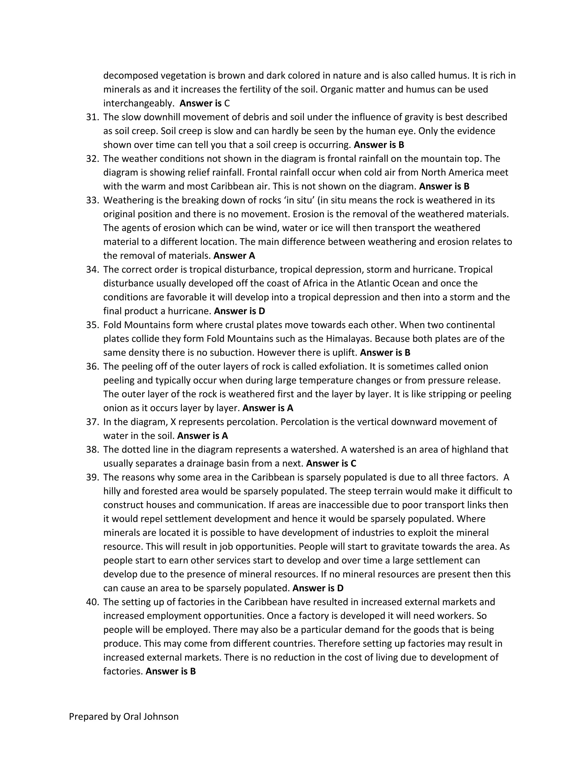Prepared by Oral Johnson
decomposed vegetation is brown and dark colored in nature and is also called humus. It is rich in
minerals as and it increases the fertility of the soil. Organic matter and humus can be used
interchangeably. Answer is C
31. The slow downhill movement of debris and soil under the influence of gravity is best described
as soil creep. Soil creep is slow and can hardly be seen by the human eye. Only the evidence
shown over time can tell you that a soil creep is occurring. Answer is B
32. The weather conditions not shown in the diagram is frontal rainfall on the mountain top. The
diagram is showing relief rainfall. Frontal rainfall occur when cold air from North America meet
with the warm and most Caribbean air. This is not shown on the diagram. Answer is B
33. Weathering is the breaking down of rocks ‘in situ’ (in situ means the rock is weathered in its
original position and there is no movement. Erosion is the removal of the weathered materials.
The agents of erosion which can be wind, water or ice will then transport the weathered
material to a different location. The main difference between weathering and erosion relates to
the removal of materials. Answer A
34. The correct order is tropical disturbance, tropical depression, storm and hurricane. Tropical
disturbance usually developed off the coast of Africa in the Atlantic Ocean and once the
conditions are favorable it will develop into a tropical depression and then into a storm and the
final product a hurricane. Answer is D
35. Fold Mountains form where crustal plates move towards each other. When two continental
plates collide they form Fold Mountains such as the Himalayas. Because both plates are of the
same density there is no subuction. However there is uplift. Answer is B
36. The peeling off of the outer layers of rock is called exfoliation. It is sometimes called onion
peeling and typically occur when during large temperature changes or from pressure release.
The outer layer of the rock is weathered first and the layer by layer. It is like stripping or peeling
onion as it occurs layer by layer. Answer is A
37. In the diagram, X represents percolation. Percolation is the vertical downward movement of
water in the soil. Answer is A
38. The dotted line in the diagram represents a watershed. A watershed is an area of highland that
usually separates a drainage basin from a next. Answer is C
39. The reasons why some area in the Caribbean is sparsely populated is due to all three factors. A
hilly and forested area would be sparsely populated. The steep terrain would make it difficult to
construct houses and communication. If areas are inaccessible due to poor transport links then
it would repel settlement development and hence it would be sparsely populated. Where
minerals are located it is possible to have development of industries to exploit the mineral
resource. This will result in job opportunities. People will start to gravitate towards the area. As
people start to earn other services start to develop and over time a large settlement can
develop due to the presence of mineral resources. If no mineral resources are present then this
can cause an area to be sparsely populated. Answer is D
40. The setting up of factories in the Caribbean have resulted in increased external markets and
increased employment opportunities. Once a factory is developed it will need workers. So
people will be employed. There may also be a particular demand for the goods that is being
produce. This may come from different countries. Therefore setting up factories may result in
increased external markets. There is no reduction in the cost of living due to development of
factories. Answer is B
 
