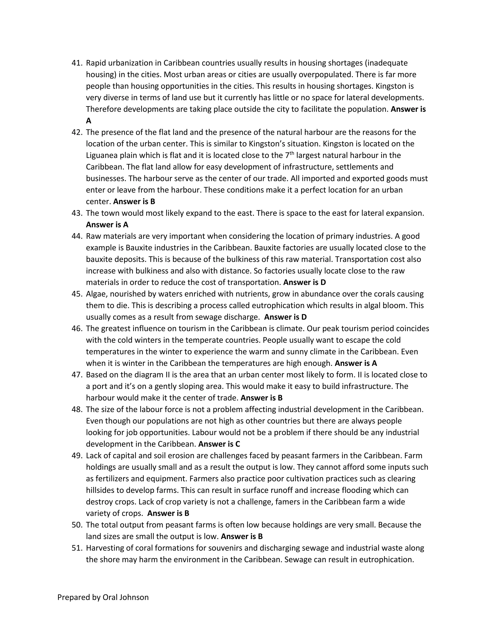 Prepared by Oral Johnson
41. Rapid urbanization in Caribbean countries usually results in housing shortages (inadequate
housing) in the cities. Most urban areas or cities are usually overpopulated. There is far more
people than housing opportunities in the cities. This results in housing shortages. Kingston is
very diverse in terms of land use but it currently has little or no space for lateral developments.
Therefore developments are taking place outside the city to facilitate the population. Answer is
A
42. The presence of the flat land and the presence of the natural harbour are the reasons for the
location of the urban center. This is similar to Kingston’s situation. Kingston is located on the
Liguanea plain which is flat and it is located close to the 7th
largest natural harbour in the
Caribbean. The flat land allow for easy development of infrastructure, settlements and
businesses. The harbour serve as the center of our trade. All imported and exported goods must
enter or leave from the harbour. These conditions make it a perfect location for an urban
center. Answer is B
43. The town would most likely expand to the east. There is space to the east for lateral expansion.
Answer is A
44. Raw materials are very important when considering the location of primary industries. A good
example is Bauxite industries in the Caribbean. Bauxite factories are usually located close to the
bauxite deposits. This is because of the bulkiness of this raw material. Transportation cost also
increase with bulkiness and also with distance. So factories usually locate close to the raw
materials in order to reduce the cost of transportation. Answer is D
45. Algae, nourished by waters enriched with nutrients, grow in abundance over the corals causing
them to die. This is describing a process called eutrophication which results in algal bloom. This
usually comes as a result from sewage discharge. Answer is D
46. The greatest influence on tourism in the Caribbean is climate. Our peak tourism period coincides
with the cold winters in the temperate countries. People usually want to escape the cold
temperatures in the winter to experience the warm and sunny climate in the Caribbean. Even
when it is winter in the Caribbean the temperatures are high enough. Answer is A
47. Based on the diagram II is the area that an urban center most likely to form. II is located close to
a port and it’s on a gently sloping area. This would make it easy to build infrastructure. The
harbour would make it the center of trade. Answer is B
48. The size of the labour force is not a problem affecting industrial development in the Caribbean.
Even though our populations are not high as other countries but there are always people
looking for job opportunities. Labour would not be a problem if there should be any industrial
development in the Caribbean. Answer is C
49. Lack of capital and soil erosion are challenges faced by peasant farmers in the Caribbean. Farm
holdings are usually small and as a result the output is low. They cannot afford some inputs such
as fertilizers and equipment. Farmers also practice poor cultivation practices such as clearing
hillsides to develop farms. This can result in surface runoff and increase flooding which can
destroy crops. Lack of crop variety is not a challenge, famers in the Caribbean farm a wide
variety of crops. Answer is B
50. The total output from peasant farms is often low because holdings are very small. Because the
land sizes are small the output is low. Answer is B
51. Harvesting of coral formations for souvenirs and discharging sewage and industrial waste along
the shore may harm the environment in the Caribbean. Sewage can result in eutrophication.
 