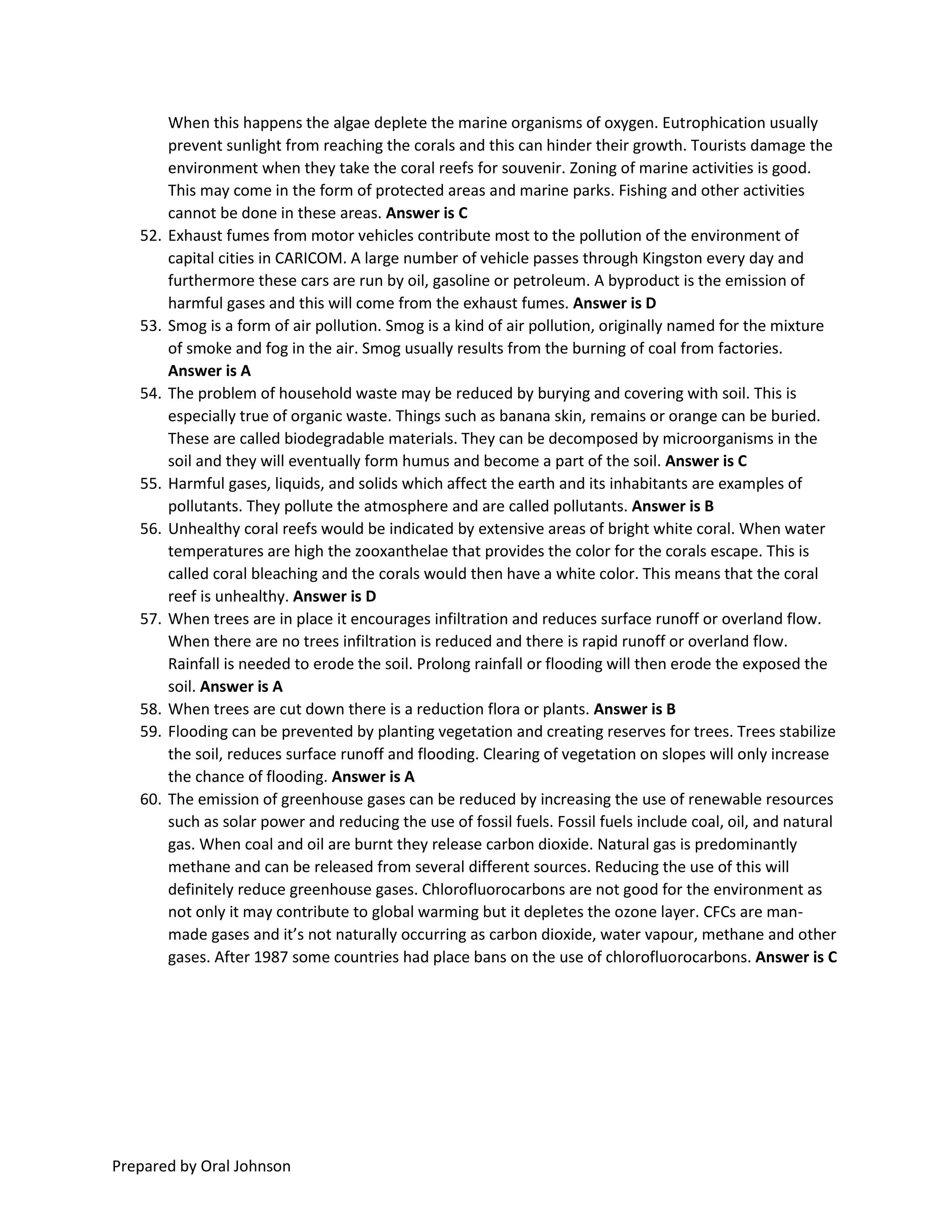 Prepared by Oral Johnson
When this happens the algae deplete the marine organisms of oxygen. Eutrophication usually
prevent sunlight from reaching the corals and this can hinder their growth. Tourists damage the
environment when they take the coral reefs for souvenir. Zoning of marine activities is good.
This may come in the form of protected areas and marine parks. Fishing and other activities
cannot be done in these areas. Answer is C
52. Exhaust fumes from motor vehicles contribute most to the pollution of the environment of
capital cities in CARICOM. A large number of vehicle passes through Kingston every day and
furthermore these cars are run by oil, gasoline or petroleum. A byproduct is the emission of
harmful gases and this will come from the exhaust fumes. Answer is D
53. Smog is a form of air pollution. Smog is a kind of air pollution, originally named for the mixture
of smoke and fog in the air. Smog usually results from the burning of coal from factories.
Answer is A
54. The problem of household waste may be reduced by burying and covering with soil. This is
especially true of organic waste. Things such as banana skin, remains or orange can be buried.
These are called biodegradable materials. They can be decomposed by microorganisms in the
soil and they will eventually form humus and become a part of the soil. Answer is C
55. Harmful gases, liquids, and solids which affect the earth and its inhabitants are examples of
pollutants. They pollute the atmosphere and are called pollutants. Answer is B
56. Unhealthy coral reefs would be indicated by extensive areas of bright white coral. When water
temperatures are high the zooxanthelae that provides the color for the corals escape. This is
called coral bleaching and the corals would then have a white color. This means that the coral
reef is unhealthy. Answer is D
57. When trees are in place it encourages infiltration and reduces surface runoff or overland flow.
When there are no trees infiltration is reduced and there is rapid runoff or overland flow.
Rainfall is needed to erode the soil. Prolong rainfall or flooding will then erode the exposed the
soil. Answer is A
58. When trees are cut down there is a reduction flora or plants. Answer is B
59. Flooding can be prevented by planting vegetation and creating reserves for trees. Trees stabilize
the soil, reduces surface runoff and flooding. Clearing of vegetation on slopes will only increase
the chance of flooding. Answer is A
60. The emission of greenhouse gases can be reduced by increasing the use of renewable resources
such as solar power and reducing the use of fossil fuels. Fossil fuels include coal, oil, and natural
gas. When coal and oil are burnt they release carbon dioxide. Natural gas is predominantly
methane and can be released from several different sources. Reducing the use of this will
definitely reduce greenhouse gases. Chlorofluorocarbons are not good for the environment as
not only it may contribute to global warming but it depletes the ozone layer. CFCs are man-
made gases and it’s not naturally occurring as carbon dioxide, water vapour, methane and other
gases. After 1987 some countries had place bans on the use of chlorofluorocarbons. Answer is C
 