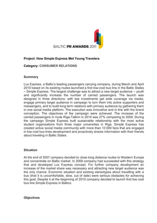 Project: How Simple Express Met Young Travelers

Category: CONSUMER RELATIONS


Summary

Lux Express, a Baltic’s leading passengers carrying company, during March and April
2010 based on its existing routes launched a first low-cost bus line in the Baltic States
– Simple Express. The largest challenge was to attract a new target audience – youth
and significantly increase the number of carried passengers. The launch was
designed in three directions: with low investments get wide coverage via media;
engage primary target audience in campaign to turn them into active supporters and
messengers, and to build long term relations with primary audience by gathering them
in one social media platform. The execution was innovative and in line with the brand
conception. The objectives of the campaign were achieved. The increase of the
carried passengers in route Riga-Tallinn in 2010 was 27% comparing to 2009. During
the campaign Simple Express built sustainable relationship with the most active
student organizations from three major universities in Riga. Simple Express has
created active social media community with more than 10 000 fans that are engaged
in low cost bus lines development and proactively shares information with their friends
about traveling in Baltic States.



Situation

At the end of 2007 company decided to close long distance routes to Western Europe
and concentrate on Baltic market. In 2009 company had succeeded with this strategy
that and developed Lux Express concept. For further company development an
increase of the market share was necessary and attracting new target audience was
the only chance. Economic situation and existing stereotypes about travelling with a
bus (that it is uncomfortable, slow, out of date) were serious obstacles for achieving
this goal. Despite it at the beginning of 2010 company decided to launch first low cost
bus line Simple Express in Baltics.



Objectives
 