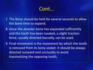 Cont…
7. The force should be held for several seconds to allow
   the bone time to expand.
8. Once the alveolar bone has expanded sufficiently
   and the tooth has been luxated, a slight traction
   force, usually directed buccally, can be used.
9. Final movement is the movement by which the tooth
   is removed from its bony socket. It should be always
   directed outward and occlusally to avoid
   traumatizing the opposing tooth,
 