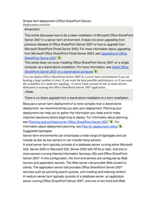 Simple farm deployment (Office SharePoint Server)
Deployment overview
  Important: 
 This article discusses how to do a clean installation of Microsoft Office SharePoint 
 Server 2007 in a server farm environment. It does not cover upgrading from 
 previous releases of Office SharePoint Server 2007 or how to upgrade from 
 Microsoft SharePoint Portal Server 2003. For more information about upgrading 
 from Microsoft Office SharePoint Portal Server 2003, see Upgrading to Office 
 SharePoint Server 2007  .
 This article does not cover installing Office SharePoint Server 2007 on a single 
 computer as a stand­alone installation. For more information, see Install Office 
 SharePoint Server 2007 on a stand­alone computer  .
You can deploy Office SharePoint Server 2007 in a server farm environment if you are
hosting a large number of sites, if you want the best possible performance, or if you want
the scalability of a multi-tier topology. A server farm consists of one or more servers
dedicated to running the Office SharePoint Server 2007 application.
   Note: 
 There is no direct upgrade from a stand­alone installation to a farm installation.
Because a server farm deployment of is more complex than a stand­alone 
deployment, we recommend that you plan your deployment. Planning your 
deployment can help you to gather the information you need and to make 
important decisions before beginning to deploy. For information about planning, 
see Planning and architecture for Office SharePoint Server 2007  . For 
information about deployment planning, see Plan for deployment rollout  .
Suggested topologies
Server farm environments can encompass a wide range of topologies and can 
include as few as two servers or can include many servers. 
A small server farm typically consists of a database server running either Microsoft 
SQL Server 2005 or Microsoft SQL Server 2000 with SP3a or later, and one or 
more servers running Internet Information Services (IIS) and Office SharePoint 
Server 2007. In this configuration, the front­end servers are configured as Web 
servers and application servers. The Web server role provides Web content to 
clients. The application server role provides Office SharePoint Server 2007 
services such as servicing search queries, and crawling and indexing content.
A medium server farm typically consists of a database server, an application 
server running Office SharePoint Server 2007, and one or two front­end Web 
 