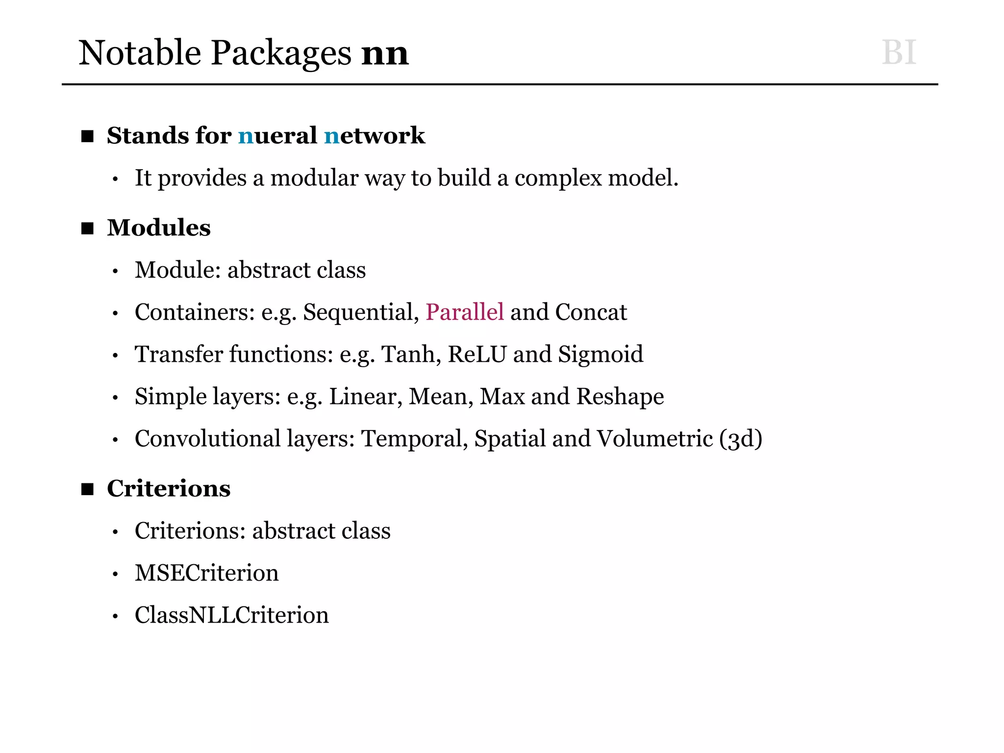 BINotable Packages nn
■ Stands for nueral network
• It provides a modular way to build a complex model.
■ Modules
• Module: abstract class
• Containers: e.g. Sequential, Parallel and Concat
• Transfer functions: e.g. Tanh, ReLU and Sigmoid
• Simple layers: e.g. Linear, Mean, Max and Reshape
• Convolutional layers: Temporal, Spatial and Volumetric (3d)
■ Criterions
• Criterions: abstract class
• MSECriterion
• ClassNLLCriterion
 
