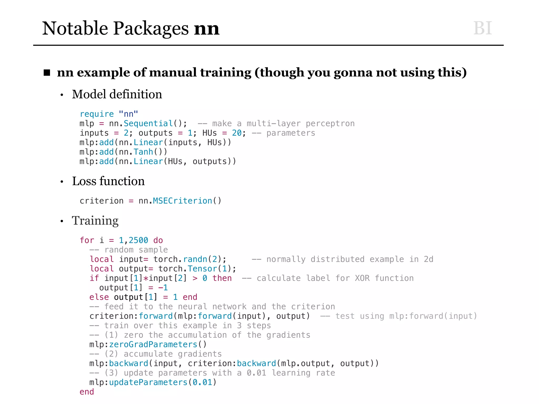 BINotable Packages nn
■ nn example of manual training (though you gonna not using this)
• Model definition
require "nn"
mlp = nn.Sequential(); -- make a multi-layer perceptron
inputs = 2; outputs = 1; HUs = 20; -- parameters
mlp:add(nn.Linear(inputs, HUs))
mlp:add(nn.Tanh())
mlp:add(nn.Linear(HUs, outputs))
• Loss function
criterion = nn.MSECriterion()
• Training
for i = 1,2500 do
-- random sample
local input= torch.randn(2); -- normally distributed example in 2d
local output= torch.Tensor(1);
if input[1]*input[2] > 0 then -- calculate label for XOR function
output[1] = -1
else output[1] = 1 end
-- feed it to the neural network and the criterion
criterion:forward(mlp:forward(input), output) —- test using mlp:forward(input)
-- train over this example in 3 steps
-- (1) zero the accumulation of the gradients
mlp:zeroGradParameters()
-- (2) accumulate gradients
mlp:backward(input, criterion:backward(mlp.output, output))
-- (3) update parameters with a 0.01 learning rate
mlp:updateParameters(0.01)
end
 