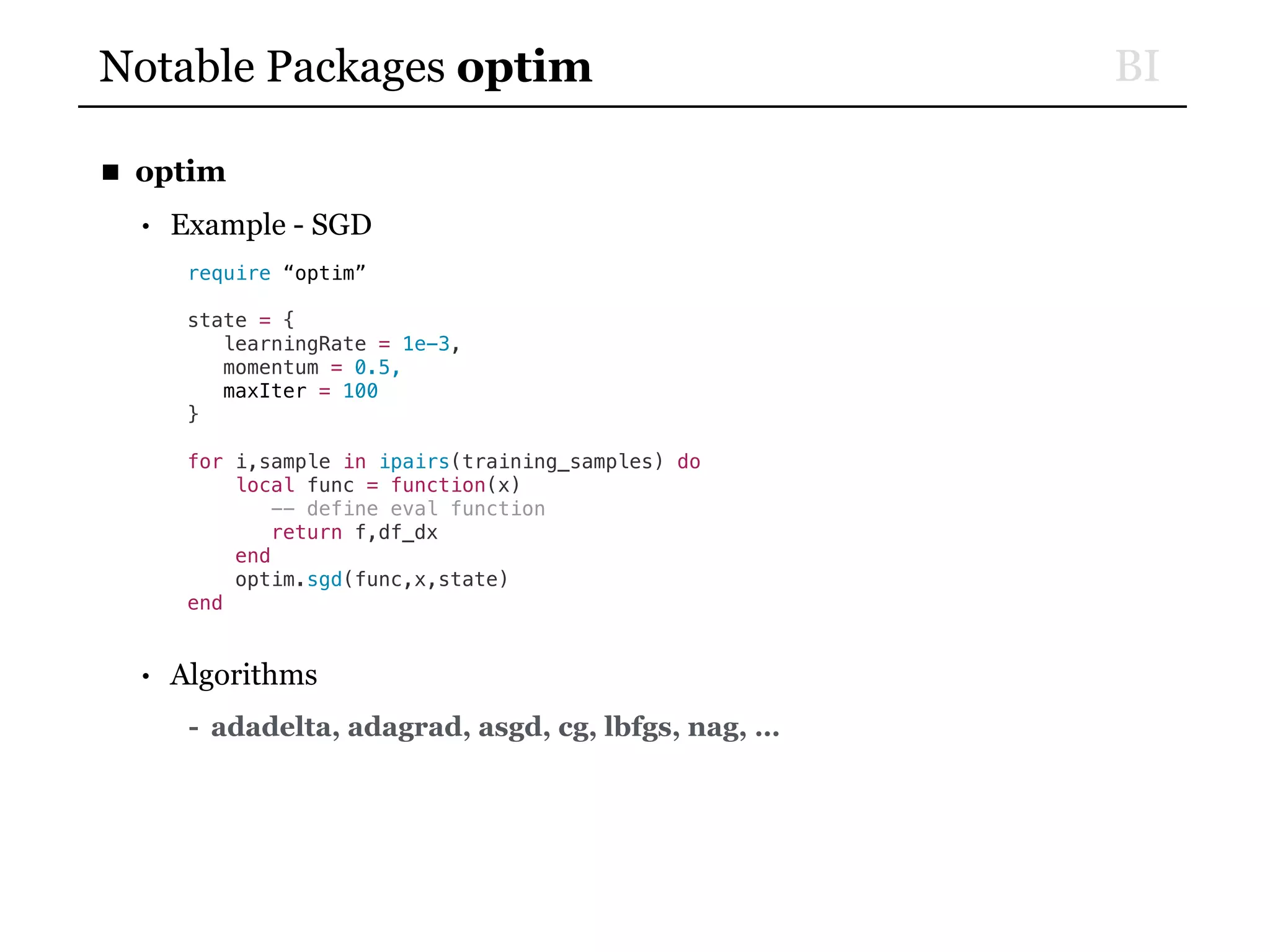 BINotable Packages optim
■ optim
• Example - SGD
require “optim”
state = {
learningRate = 1e-3,
momentum = 0.5,
maxIter = 100
}
for i,sample in ipairs(training_samples) do
local func = function(x)
-- define eval function
return f,df_dx
end
optim.sgd(func,x,state)
end
• Algorithms
- adadelta, adagrad, asgd, cg, lbfgs, nag, …
 