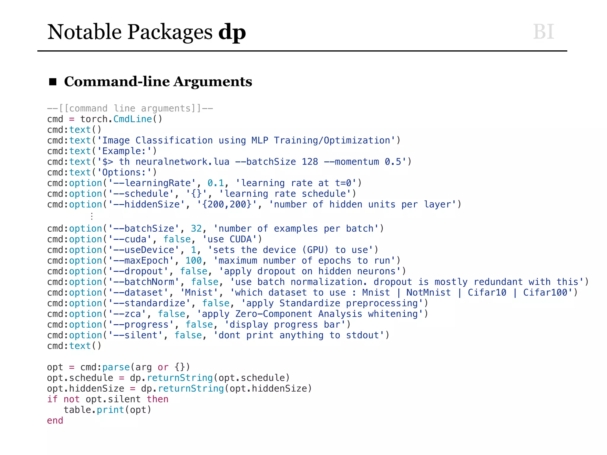 BINotable Packages dp
■ Command-line Arguments
--[[command line arguments]]--
cmd = torch.CmdLine()
cmd:text()
cmd:text('Image Classification using MLP Training/Optimization')
cmd:text('Example:')
cmd:text('$> th neuralnetwork.lua --batchSize 128 --momentum 0.5')
cmd:text('Options:')
cmd:option('--learningRate', 0.1, 'learning rate at t=0')
cmd:option('--schedule', '{}', 'learning rate schedule')
cmd:option('--hiddenSize', '{200,200}', 'number of hidden units per layer')
⋮
cmd:option('--batchSize', 32, 'number of examples per batch')
cmd:option('--cuda', false, 'use CUDA')
cmd:option('--useDevice', 1, 'sets the device (GPU) to use')
cmd:option('--maxEpoch', 100, 'maximum number of epochs to run')
cmd:option('--dropout', false, 'apply dropout on hidden neurons')
cmd:option('--batchNorm', false, 'use batch normalization. dropout is mostly redundant with this')
cmd:option('--dataset', 'Mnist', 'which dataset to use : Mnist | NotMnist | Cifar10 | Cifar100')
cmd:option('--standardize', false, 'apply Standardize preprocessing')
cmd:option('--zca', false, 'apply Zero-Component Analysis whitening')
cmd:option('--progress', false, 'display progress bar')
cmd:option('--silent', false, 'dont print anything to stdout')
cmd:text()
opt = cmd:parse(arg or {})
opt.schedule = dp.returnString(opt.schedule)
opt.hiddenSize = dp.returnString(opt.hiddenSize)
if not opt.silent then
table.print(opt)
end
 