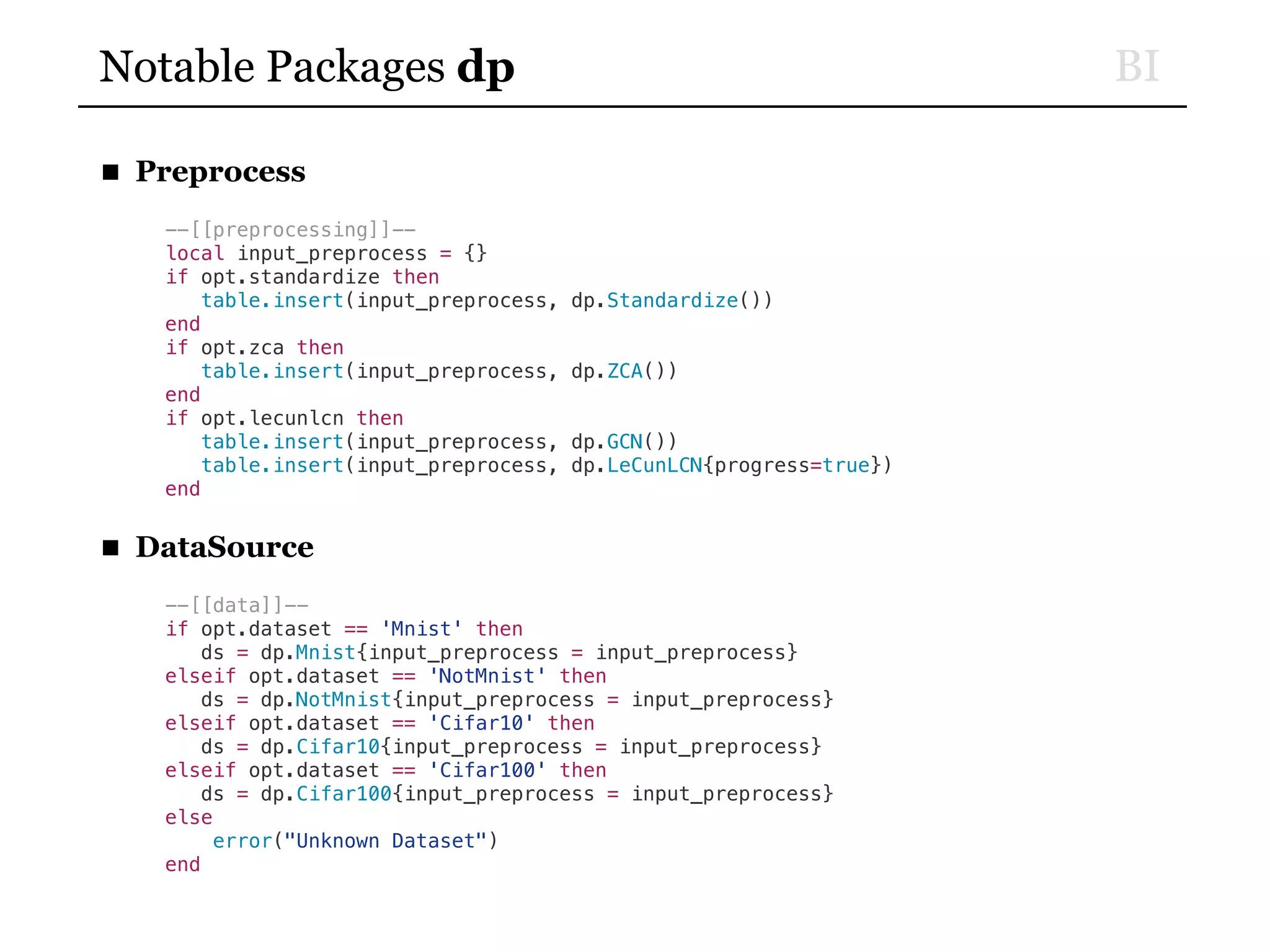 BINotable Packages dp
■ Preprocess
--[[preprocessing]]--
local input_preprocess = {}
if opt.standardize then
table.insert(input_preprocess, dp.Standardize())
end
if opt.zca then
table.insert(input_preprocess, dp.ZCA())
end
if opt.lecunlcn then
table.insert(input_preprocess, dp.GCN())
table.insert(input_preprocess, dp.LeCunLCN{progress=true})
end
■ DataSource
--[[data]]--
if opt.dataset == 'Mnist' then
ds = dp.Mnist{input_preprocess = input_preprocess}
elseif opt.dataset == 'NotMnist' then
ds = dp.NotMnist{input_preprocess = input_preprocess}
elseif opt.dataset == 'Cifar10' then
ds = dp.Cifar10{input_preprocess = input_preprocess}
elseif opt.dataset == 'Cifar100' then
ds = dp.Cifar100{input_preprocess = input_preprocess}
else
error("Unknown Dataset")
end
 