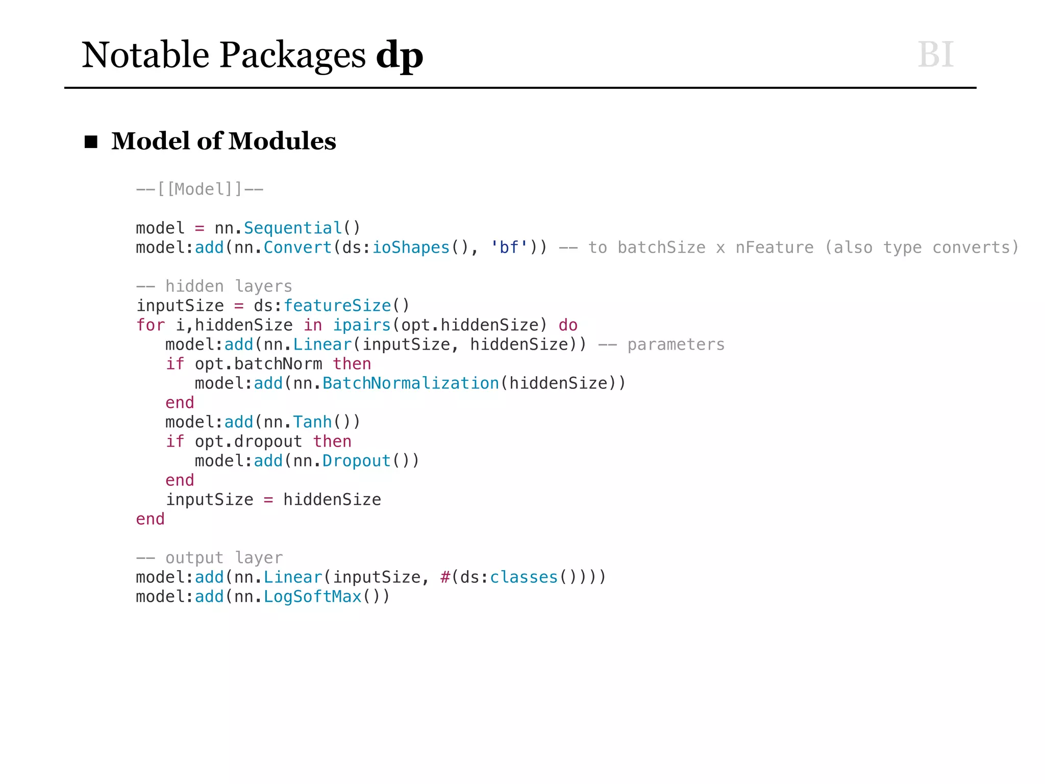 BINotable Packages dp
■ Model of Modules
--[[Model]]--
model = nn.Sequential()
model:add(nn.Convert(ds:ioShapes(), 'bf')) -- to batchSize x nFeature (also type converts)
-- hidden layers
inputSize = ds:featureSize()
for i,hiddenSize in ipairs(opt.hiddenSize) do
model:add(nn.Linear(inputSize, hiddenSize)) -- parameters
if opt.batchNorm then
model:add(nn.BatchNormalization(hiddenSize))
end
model:add(nn.Tanh())
if opt.dropout then
model:add(nn.Dropout())
end
inputSize = hiddenSize
end
-- output layer
model:add(nn.Linear(inputSize, #(ds:classes())))
model:add(nn.LogSoftMax())
 