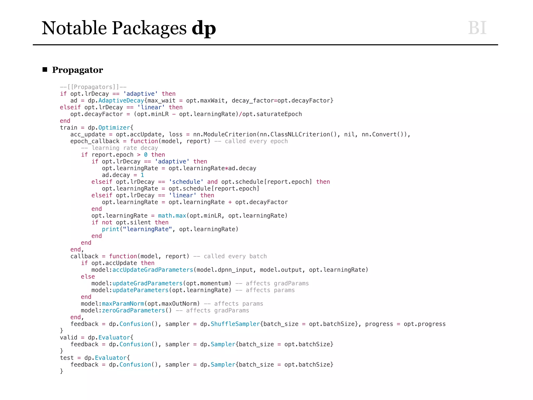 BINotable Packages dp
■ Propagator
--[[Propagators]]--
if opt.lrDecay == 'adaptive' then
ad = dp.AdaptiveDecay{max_wait = opt.maxWait, decay_factor=opt.decayFactor}
elseif opt.lrDecay == 'linear' then
opt.decayFactor = (opt.minLR - opt.learningRate)/opt.saturateEpoch
end
train = dp.Optimizer{
acc_update = opt.accUpdate, loss = nn.ModuleCriterion(nn.ClassNLLCriterion(), nil, nn.Convert()),
epoch_callback = function(model, report) -- called every epoch
-- learning rate decay
if report.epoch > 0 then
if opt.lrDecay == 'adaptive' then
opt.learningRate = opt.learningRate*ad.decay
ad.decay = 1
elseif opt.lrDecay == 'schedule' and opt.schedule[report.epoch] then
opt.learningRate = opt.schedule[report.epoch]
elseif opt.lrDecay == 'linear' then
opt.learningRate = opt.learningRate + opt.decayFactor
end
opt.learningRate = math.max(opt.minLR, opt.learningRate)
if not opt.silent then
print("learningRate", opt.learningRate)
end
end
end,
callback = function(model, report) -- called every batch
if opt.accUpdate then
model:accUpdateGradParameters(model.dpnn_input, model.output, opt.learningRate)
else
model:updateGradParameters(opt.momentum) -- affects gradParams
model:updateParameters(opt.learningRate) -- affects params
end
model:maxParamNorm(opt.maxOutNorm) -- affects params
model:zeroGradParameters() -- affects gradParams
end,
feedback = dp.Confusion(), sampler = dp.ShuffleSampler{batch_size = opt.batchSize}, progress = opt.progress
}
valid = dp.Evaluator{
feedback = dp.Confusion(), sampler = dp.Sampler{batch_size = opt.batchSize}
}
test = dp.Evaluator{
feedback = dp.Confusion(), sampler = dp.Sampler{batch_size = opt.batchSize}
}
 