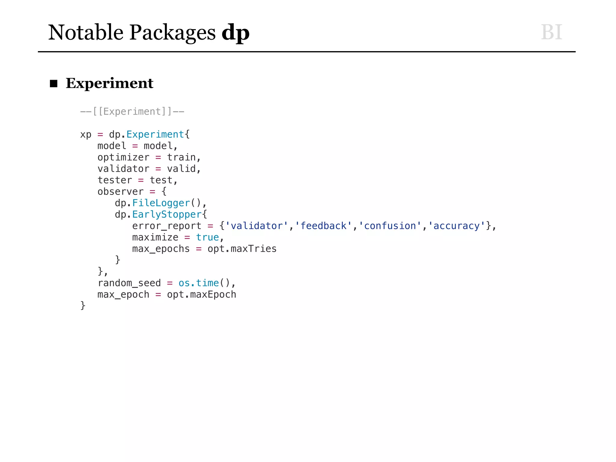 BINotable Packages dp
■ Experiment
--[[Experiment]]--
xp = dp.Experiment{
model = model,
optimizer = train,
validator = valid,
tester = test,
observer = {
dp.FileLogger(),
dp.EarlyStopper{
error_report = {'validator','feedback','confusion','accuracy'},
maximize = true,
max_epochs = opt.maxTries
}
},
random_seed = os.time(),
max_epoch = opt.maxEpoch
}
 