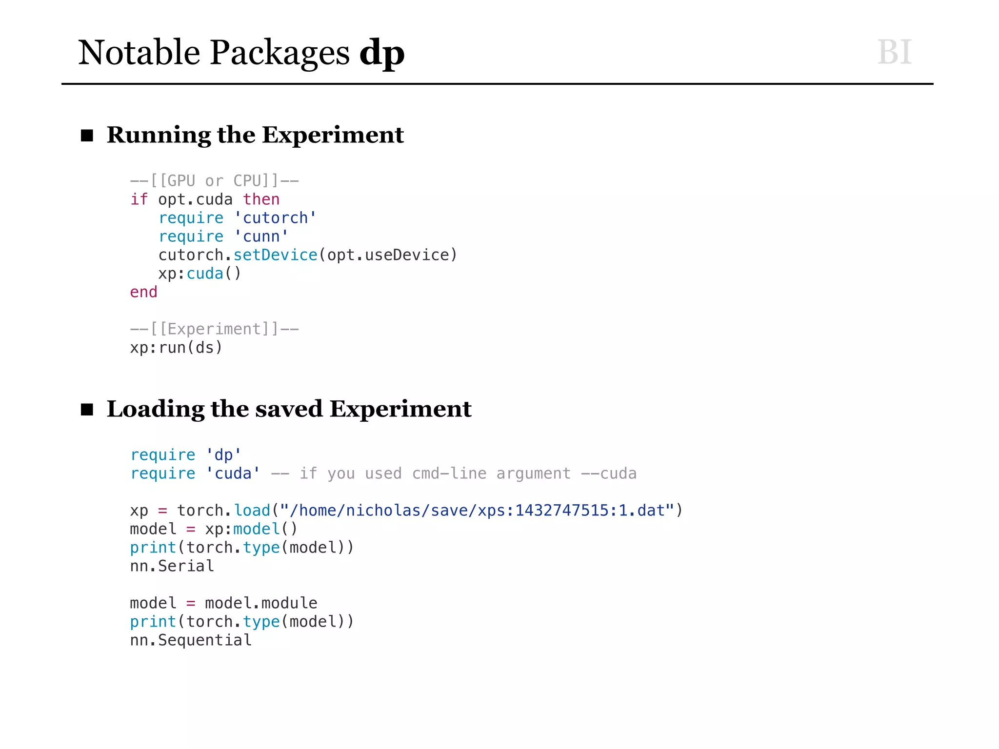 BINotable Packages dp
■ Running the Experiment
--[[GPU or CPU]]--
if opt.cuda then
require 'cutorch'
require 'cunn'
cutorch.setDevice(opt.useDevice)
xp:cuda()
end
--[[Experiment]]--
xp:run(ds)
■ Loading the saved Experiment
require 'dp'
require 'cuda' -- if you used cmd-line argument --cuda
xp = torch.load("/home/nicholas/save/xps:1432747515:1.dat")
model = xp:model()
print(torch.type(model))
nn.Serial
model = model.module
print(torch.type(model))
nn.Sequential
 