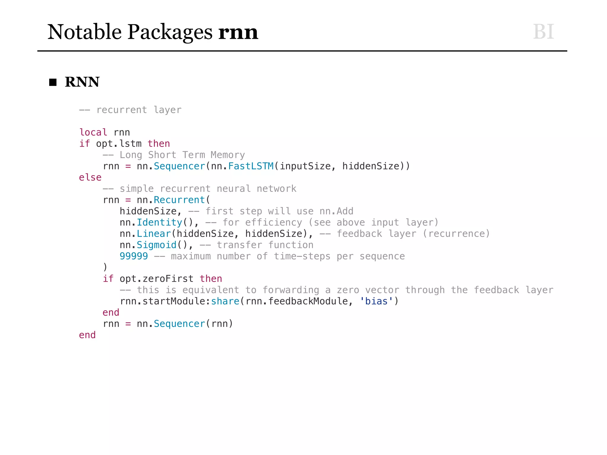 BINotable Packages rnn
■ RNN
-- recurrent layer
local rnn
if opt.lstm then
-- Long Short Term Memory
rnn = nn.Sequencer(nn.FastLSTM(inputSize, hiddenSize))
else
-- simple recurrent neural network
rnn = nn.Recurrent(
hiddenSize, -- first step will use nn.Add
nn.Identity(), -- for efficiency (see above input layer)
nn.Linear(hiddenSize, hiddenSize), -- feedback layer (recurrence)
nn.Sigmoid(), -- transfer function
99999 -- maximum number of time-steps per sequence
)
if opt.zeroFirst then
-- this is equivalent to forwarding a zero vector through the feedback layer
rnn.startModule:share(rnn.feedbackModule, 'bias')
end
rnn = nn.Sequencer(rnn)
end
 