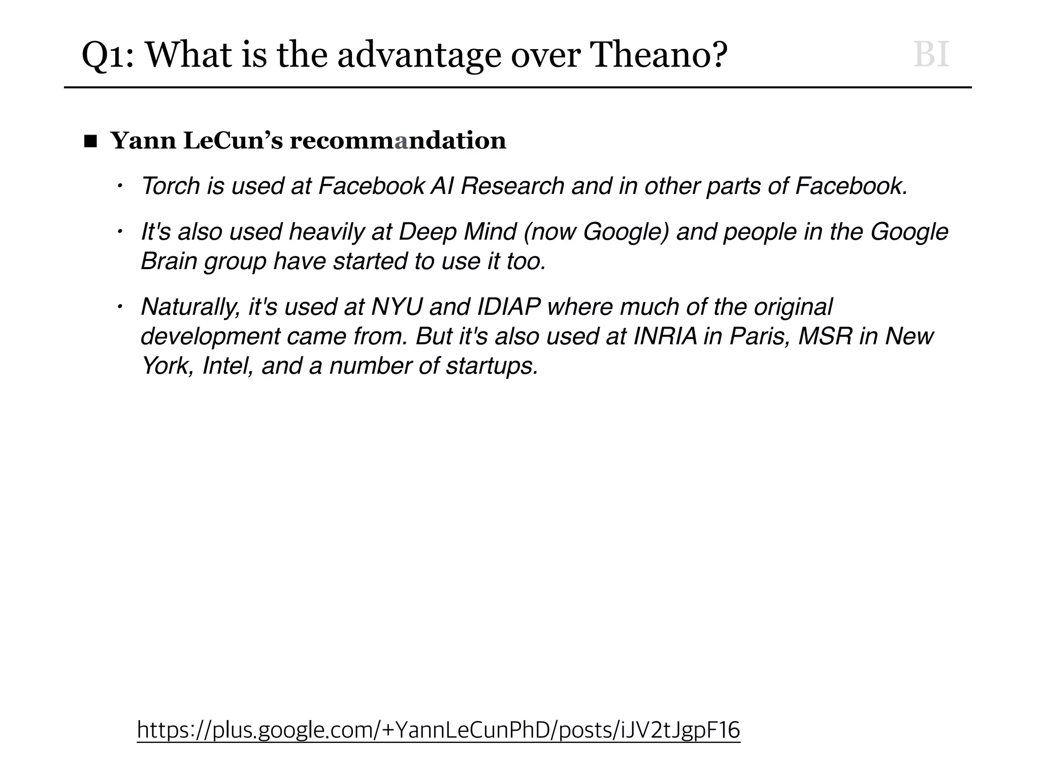 BIQ1: What is the advantage over Theano?
■ Yann LeCun’s recommandation
• Torch is used at Facebook AI Research and in other parts of Facebook.
• It's also used heavily at Deep Mind (now Google) and people in the Google
Brain group have started to use it too.
• Naturally, it's used at NYU and IDIAP where much of the original
development came from. But it's also used at INRIA in Paris, MSR in New
York, Intel, and a number of startups.
https://plus.google.com/+YannLeCunPhD/posts/iJV2tJgpF16
 