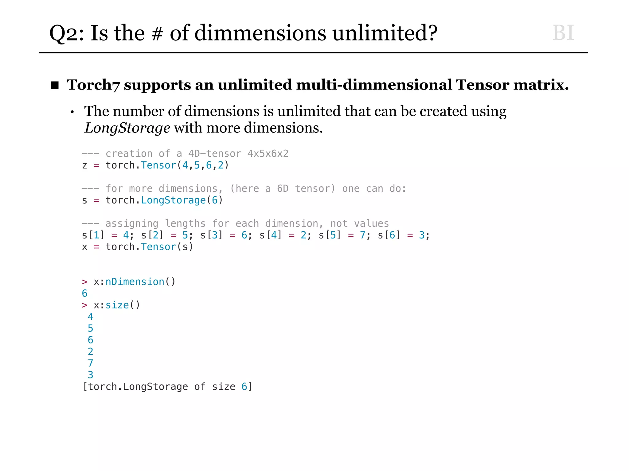 BIQ2: Is the # of dimmensions unlimited?
■ Torch7 supports an unlimited multi-dimmensional Tensor matrix.
• The number of dimensions is unlimited that can be created using
LongStorage with more dimensions.
--- creation of a 4D-tensor 4x5x6x2
z = torch.Tensor(4,5,6,2)
--- for more dimensions, (here a 6D tensor) one can do:
s = torch.LongStorage(6)
--- assigning lengths for each dimension, not values
s[1] = 4; s[2] = 5; s[3] = 6; s[4] = 2; s[5] = 7; s[6] = 3;
x = torch.Tensor(s)
> x:nDimension()
6
> x:size()
4
5
6
2
7
3
[torch.LongStorage of size 6]
 