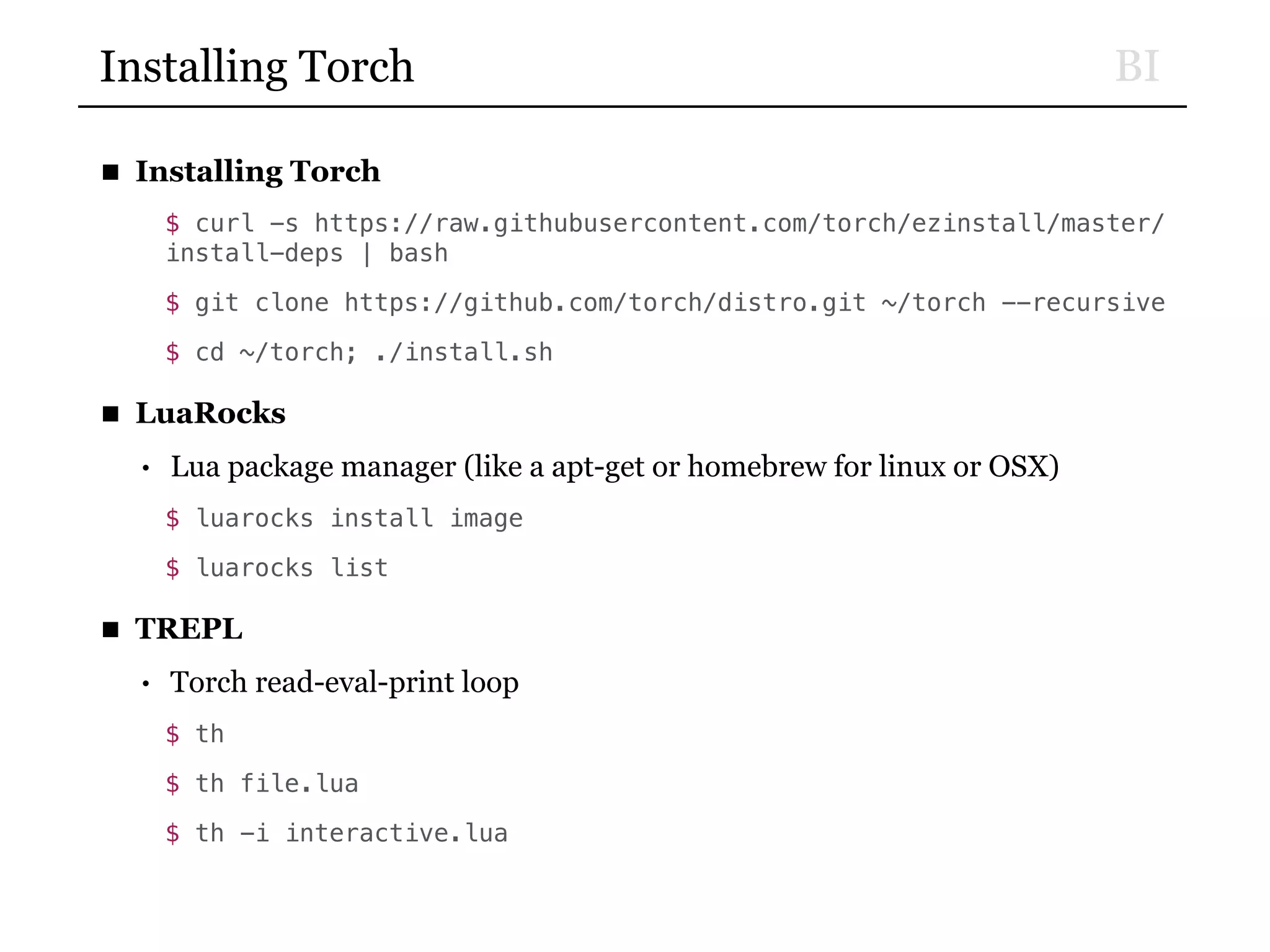 BIInstalling Torch
■ Installing Torch
$ curl -s https://raw.githubusercontent.com/torch/ezinstall/master/
install-deps | bash
$ git clone https://github.com/torch/distro.git ~/torch --recursive
$ cd ~/torch; ./install.sh
■ LuaRocks
• Lua package manager (like a apt-get or homebrew for linux or OSX)
$ luarocks install image
$ luarocks list
■ TREPL
• Torch read-eval-print loop
$ th
$ th file.lua
$ th -i interactive.lua
 