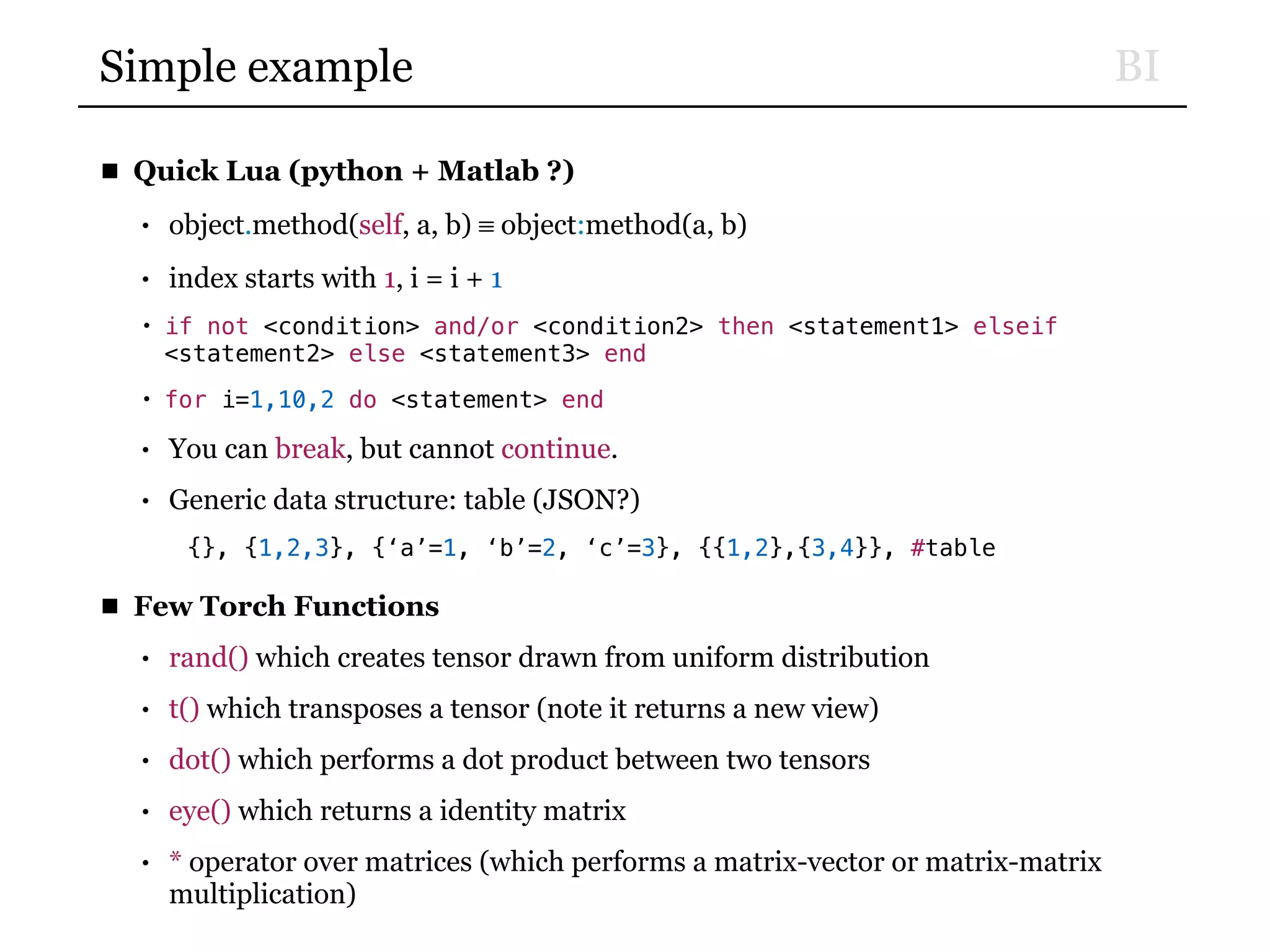 BISimple example
■ Quick Lua (python + Matlab ?)
• object.method(self, a, b) ≡ object:method(a, b)
• index starts with 1, i = i + 1
• if not <condition> and/or <condition2> then <statement1> elseif
<statement2> else <statement3> end
• for i=1,10,2 do <statement> end
• You can break, but cannot continue.
• Generic data structure: table (JSON?)
{}, {1,2,3}, {‘a’=1, ‘b’=2, ‘c’=3}, {{1,2},{3,4}}, #table
■ Few Torch Functions
• rand() which creates tensor drawn from uniform distribution
• t() which transposes a tensor (note it returns a new view)
• dot() which performs a dot product between two tensors
• eye() which returns a identity matrix
• * operator over matrices (which performs a matrix-vector or matrix-matrix
multiplication)
 