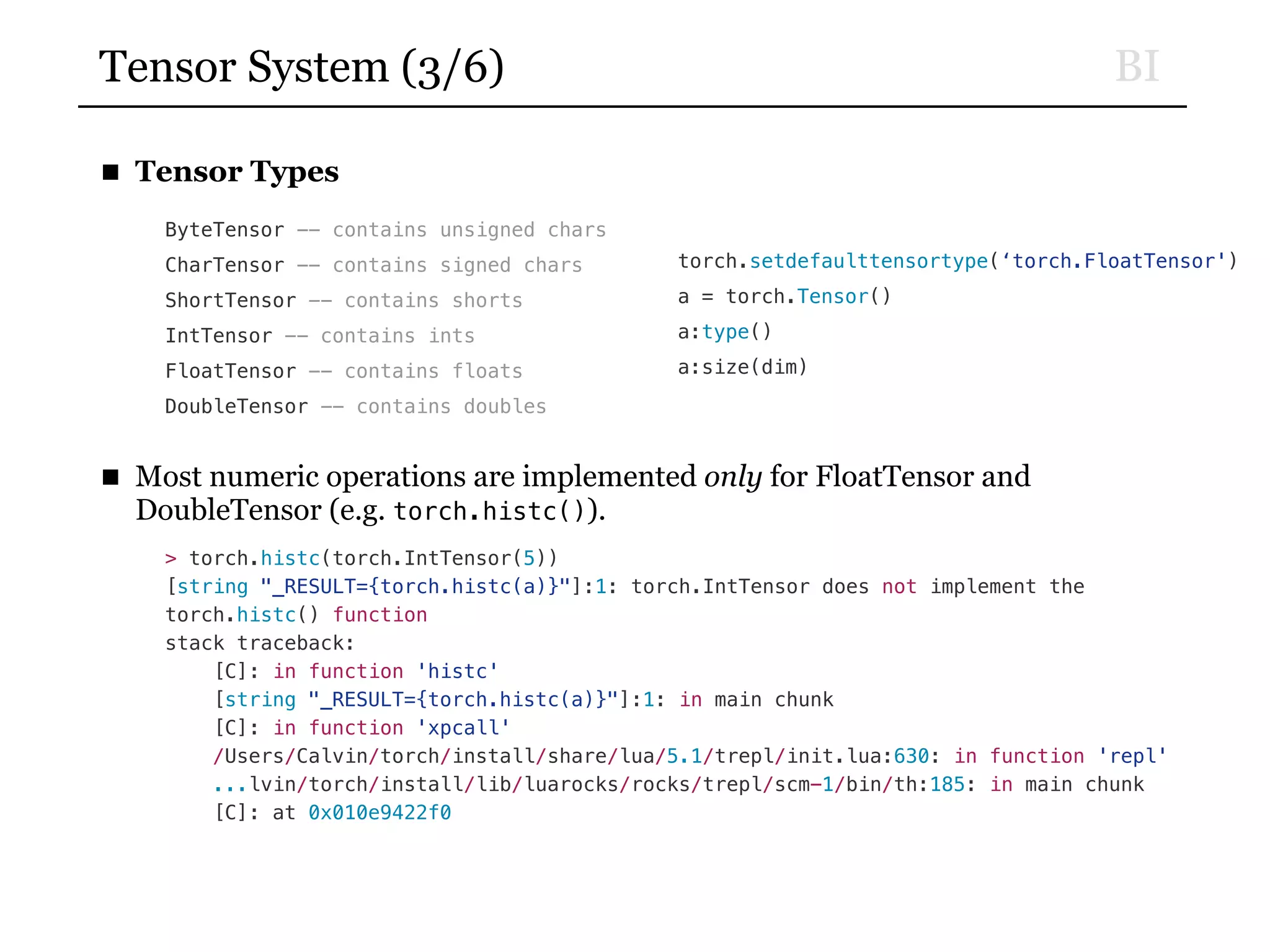 BITensor System (3/6)
■ Tensor Types
ByteTensor -- contains unsigned chars
CharTensor -- contains signed chars
ShortTensor -- contains shorts
IntTensor -- contains ints
FloatTensor -- contains floats
DoubleTensor -- contains doubles
■ Most numeric operations are implemented only for FloatTensor and
DoubleTensor (e.g. torch.histc()).
> torch.histc(torch.IntTensor(5))
[string "_RESULT={torch.histc(a)}"]:1: torch.IntTensor does not implement the
torch.histc() function
stack traceback:
[C]: in function 'histc'
[string "_RESULT={torch.histc(a)}"]:1: in main chunk
[C]: in function 'xpcall'
/Users/Calvin/torch/install/share/lua/5.1/trepl/init.lua:630: in function 'repl'
...lvin/torch/install/lib/luarocks/rocks/trepl/scm-1/bin/th:185: in main chunk
[C]: at 0x010e9422f0
torch.setdefaulttensortype(‘torch.FloatTensor')
a = torch.Tensor()
a:type()
a:size(dim)
 