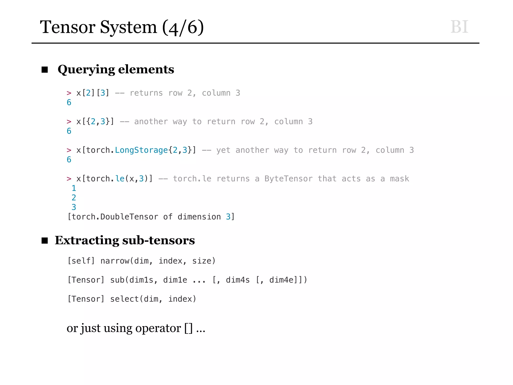 BITensor System (4/6)
■ Querying elements
> x[2][3] -- returns row 2, column 3
6
> x[{2,3}] -- another way to return row 2, column 3
6
> x[torch.LongStorage{2,3}] -- yet another way to return row 2, column 3
6
> x[torch.le(x,3)] -- torch.le returns a ByteTensor that acts as a mask
1
2
3
[torch.DoubleTensor of dimension 3]
■ Extracting sub-tensors
[self] narrow(dim, index, size)
[Tensor] sub(dim1s, dim1e ... [, dim4s [, dim4e]])
[Tensor] select(dim, index)
or just using operator [] …
 