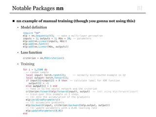 BINotable Packages nn
■ nn example of manual training (though you gonna not using this)
• Model definition
require "nn"
mlp = nn.Sequential(); -- make a multi-layer perceptron
inputs = 2; outputs = 1; HUs = 20; -- parameters
mlp:add(nn.Linear(inputs, HUs))
mlp:add(nn.Tanh())
mlp:add(nn.Linear(HUs, outputs))
• Loss function
criterion = nn.MSECriterion()
• Training
for i = 1,2500 do
-- random sample
local input= torch.randn(2); -- normally distributed example in 2d
local output= torch.Tensor(1);
if input[1]*input[2] > 0 then -- calculate label for XOR function
output[1] = -1
else output[1] = 1 end
-- feed it to the neural network and the criterion
criterion:forward(mlp:forward(input), output) —- test using mlp:forward(input)
-- train over this example in 3 steps
-- (1) zero the accumulation of the gradients
mlp:zeroGradParameters()
-- (2) accumulate gradients
mlp:backward(input, criterion:backward(mlp.output, output))
-- (3) update parameters with a 0.01 learning rate
mlp:updateParameters(0.01)
end
 