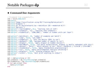 BINotable Packages dp
■ Command-line Arguments
--[[command line arguments]]--
cmd = torch.CmdLine()
cmd:text()
cmd:text('Image Classification using MLP Training/Optimization')
cmd:text('Example:')
cmd:text('$> th neuralnetwork.lua --batchSize 128 --momentum 0.5')
cmd:text('Options:')
cmd:option('--learningRate', 0.1, 'learning rate at t=0')
cmd:option('--schedule', '{}', 'learning rate schedule')
cmd:option('--hiddenSize', '{200,200}', 'number of hidden units per layer')
⋮
cmd:option('--batchSize', 32, 'number of examples per batch')
cmd:option('--cuda', false, 'use CUDA')
cmd:option('--useDevice', 1, 'sets the device (GPU) to use')
cmd:option('--maxEpoch', 100, 'maximum number of epochs to run')
cmd:option('--dropout', false, 'apply dropout on hidden neurons')
cmd:option('--batchNorm', false, 'use batch normalization. dropout is mostly redundant with this')
cmd:option('--dataset', 'Mnist', 'which dataset to use : Mnist | NotMnist | Cifar10 | Cifar100')
cmd:option('--standardize', false, 'apply Standardize preprocessing')
cmd:option('--zca', false, 'apply Zero-Component Analysis whitening')
cmd:option('--progress', false, 'display progress bar')
cmd:option('--silent', false, 'dont print anything to stdout')
cmd:text()
opt = cmd:parse(arg or {})
opt.schedule = dp.returnString(opt.schedule)
opt.hiddenSize = dp.returnString(opt.hiddenSize)
if not opt.silent then
table.print(opt)
end
 