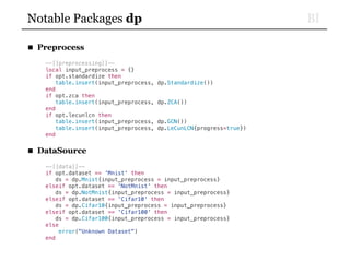 BINotable Packages dp
■ Preprocess
--[[preprocessing]]--
local input_preprocess = {}
if opt.standardize then
table.insert(input_preprocess, dp.Standardize())
end
if opt.zca then
table.insert(input_preprocess, dp.ZCA())
end
if opt.lecunlcn then
table.insert(input_preprocess, dp.GCN())
table.insert(input_preprocess, dp.LeCunLCN{progress=true})
end
■ DataSource
--[[data]]--
if opt.dataset == 'Mnist' then
ds = dp.Mnist{input_preprocess = input_preprocess}
elseif opt.dataset == 'NotMnist' then
ds = dp.NotMnist{input_preprocess = input_preprocess}
elseif opt.dataset == 'Cifar10' then
ds = dp.Cifar10{input_preprocess = input_preprocess}
elseif opt.dataset == 'Cifar100' then
ds = dp.Cifar100{input_preprocess = input_preprocess}
else
error("Unknown Dataset")
end
 