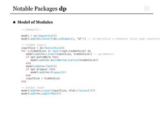 BINotable Packages dp
■ Model of Modules
--[[Model]]--
model = nn.Sequential()
model:add(nn.Convert(ds:ioShapes(), 'bf')) -- to batchSize x nFeature (also type converts)
-- hidden layers
inputSize = ds:featureSize()
for i,hiddenSize in ipairs(opt.hiddenSize) do
model:add(nn.Linear(inputSize, hiddenSize)) -- parameters
if opt.batchNorm then
model:add(nn.BatchNormalization(hiddenSize))
end
model:add(nn.Tanh())
if opt.dropout then
model:add(nn.Dropout())
end
inputSize = hiddenSize
end
-- output layer
model:add(nn.Linear(inputSize, #(ds:classes())))
model:add(nn.LogSoftMax())
 