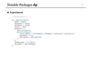 BINotable Packages dp
■ Experiment
--[[Experiment]]--
xp = dp.Experiment{
model = model,
optimizer = train,
validator = valid,
tester = test,
observer = {
dp.FileLogger(),
dp.EarlyStopper{
error_report = {'validator','feedback','confusion','accuracy'},
maximize = true,
max_epochs = opt.maxTries
}
},
random_seed = os.time(),
max_epoch = opt.maxEpoch
}
 