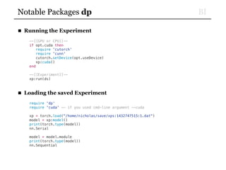 BINotable Packages dp
■ Running the Experiment
--[[GPU or CPU]]--
if opt.cuda then
require 'cutorch'
require 'cunn'
cutorch.setDevice(opt.useDevice)
xp:cuda()
end
--[[Experiment]]--
xp:run(ds)
■ Loading the saved Experiment
require 'dp'
require 'cuda' -- if you used cmd-line argument --cuda
xp = torch.load("/home/nicholas/save/xps:1432747515:1.dat")
model = xp:model()
print(torch.type(model))
nn.Serial
model = model.module
print(torch.type(model))
nn.Sequential
 
