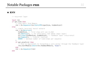 BINotable Packages rnn
■ RNN
-- recurrent layer
local rnn
if opt.lstm then
-- Long Short Term Memory
rnn = nn.Sequencer(nn.FastLSTM(inputSize, hiddenSize))
else
-- simple recurrent neural network
rnn = nn.Recurrent(
hiddenSize, -- first step will use nn.Add
nn.Identity(), -- for efficiency (see above input layer)
nn.Linear(hiddenSize, hiddenSize), -- feedback layer (recurrence)
nn.Sigmoid(), -- transfer function
99999 -- maximum number of time-steps per sequence
)
if opt.zeroFirst then
-- this is equivalent to forwarding a zero vector through the feedback layer
rnn.startModule:share(rnn.feedbackModule, 'bias')
end
rnn = nn.Sequencer(rnn)
end
 