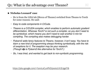 BIQ1: What is the advantage over Theano?
■ Nicholas Leonard’ case
• He is from the LISA lab (Mecca of Theano) switched from Theano to Torch
for some reasons. He said:
• Easy to code components in C/Cuda.
• Theano is a C/CUDA compiler, which enables to perform automatic gradient
differentiation. Whereas Torch7 is not such a compiler, so you don’t need to
be symbolical, which means you don’t need to wait another 5 min for
compiling. The compiling also makes debugging harder.
• Pylearn2 adds fancy features to Theano, however, it isn’t easy. You have to
learn a new kind of programming always thinking symbolically, with the risk
of exeptions for it. The exeption may be your research. 
(Though dp is Pylearn2-like alternative for Torch7.)
• So, I was tired, and wanted to get back to non-symbolic programming.
https://plus.google.com/+YannLeCunPhD/posts/iJV2tJgpF16
 