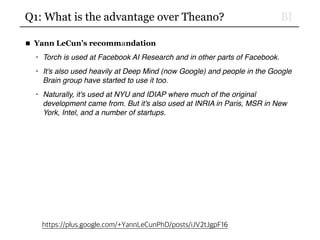 BIQ1: What is the advantage over Theano?
■ Yann LeCun’s recommandation
• Torch is used at Facebook AI Research and in other parts of Facebook.
• It's also used heavily at Deep Mind (now Google) and people in the Google
Brain group have started to use it too.
• Naturally, it's used at NYU and IDIAP where much of the original
development came from. But it's also used at INRIA in Paris, MSR in New
York, Intel, and a number of startups.
https://plus.google.com/+YannLeCunPhD/posts/iJV2tJgpF16
 