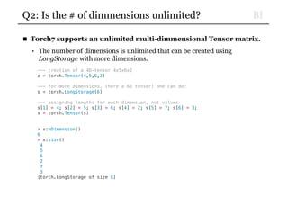 BIQ2: Is the # of dimmensions unlimited?
■ Torch7 supports an unlimited multi-dimmensional Tensor matrix.
• The number of dimensions is unlimited that can be created using
LongStorage with more dimensions.
--- creation of a 4D-tensor 4x5x6x2
z = torch.Tensor(4,5,6,2)
--- for more dimensions, (here a 6D tensor) one can do:
s = torch.LongStorage(6)
--- assigning lengths for each dimension, not values
s[1] = 4; s[2] = 5; s[3] = 6; s[4] = 2; s[5] = 7; s[6] = 3;
x = torch.Tensor(s)
> x:nDimension()
6
> x:size()
4
5
6
2
7
3
[torch.LongStorage of size 6]
 