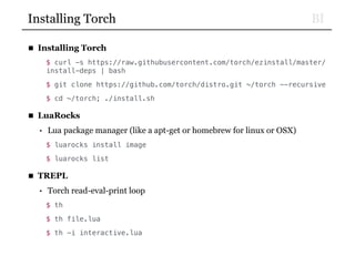 BIInstalling Torch
■ Installing Torch
$ curl -s https://raw.githubusercontent.com/torch/ezinstall/master/
install-deps | bash
$ git clone https://github.com/torch/distro.git ~/torch --recursive
$ cd ~/torch; ./install.sh
■ LuaRocks
• Lua package manager (like a apt-get or homebrew for linux or OSX)
$ luarocks install image
$ luarocks list
■ TREPL
• Torch read-eval-print loop
$ th
$ th file.lua
$ th -i interactive.lua
 