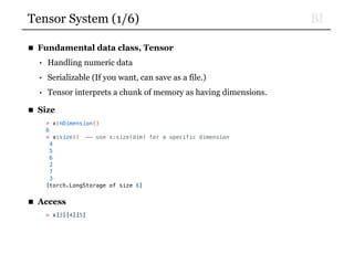 BITensor System (1/6)
■ Fundamental data class, Tensor
• Handling numeric data
• Serializable (If you want, can save as a file.)
• Tensor interprets a chunk of memory as having dimensions.
■ Size
> x:nDimension()
6
> x:size() —- use x:size(dim) for a specific dimension
4
5
6
2
7
3
[torch.LongStorage of size 6]
■ Access
> x[3][4][5]
 