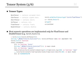 BITensor System (3/6)
■ Tensor Types
ByteTensor -- contains unsigned chars
CharTensor -- contains signed chars
ShortTensor -- contains shorts
IntTensor -- contains ints
FloatTensor -- contains floats
DoubleTensor -- contains doubles
■ Most numeric operations are implemented only for FloatTensor and
DoubleTensor (e.g. torch.histc()).
> torch.histc(torch.IntTensor(5))
[string "_RESULT={torch.histc(a)}"]:1: torch.IntTensor does not implement the
torch.histc() function
stack traceback:
[C]: in function 'histc'
[string "_RESULT={torch.histc(a)}"]:1: in main chunk
[C]: in function 'xpcall'
/Users/Calvin/torch/install/share/lua/5.1/trepl/init.lua:630: in function 'repl'
...lvin/torch/install/lib/luarocks/rocks/trepl/scm-1/bin/th:185: in main chunk
[C]: at 0x010e9422f0
torch.setdefaulttensortype(‘torch.FloatTensor')
a = torch.Tensor()
a:type()
a:size(dim)
 