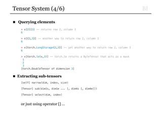 BITensor System (4/6)
■ Querying elements
> x[2][3] -- returns row 2, column 3
6
> x[{2,3}] -- another way to return row 2, column 3
6
> x[torch.LongStorage{2,3}] -- yet another way to return row 2, column 3
6
> x[torch.le(x,3)] -- torch.le returns a ByteTensor that acts as a mask
1
2
3
[torch.DoubleTensor of dimension 3]
■ Extracting sub-tensors
[self] narrow(dim, index, size)
[Tensor] sub(dim1s, dim1e ... [, dim4s [, dim4e]])
[Tensor] select(dim, index)
or just using operator [] …
 