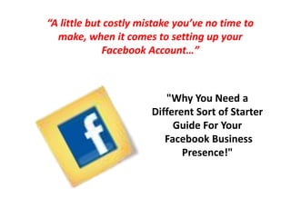 “A little but costly mistake you’ve no time to make, when it comes to setting up your Facebook Account…” "Why You Need a Different Sort of Starter Guide For Your Facebook Business Presence!" 