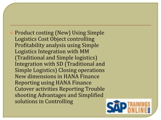  Product costing (New) Using Simple
Logistics Cost Object controlling
Profitability analysis using Simple
Logistics Integration with MM
(Traditional and Simple logistics)
Integration with SD (Traditional and
Simple Logistics) Closing operations
New dimensions in HANA Finance
Reporting using HANA Finance
Cutover activities Reporting Trouble
shooting Advantages and Simplified
solutions in Controlling
 