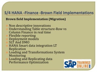 Brown field Implementation (Migration)
 Non descriptive innovations
 Understanding Table structure-Row vs
Column Finance in real time
 Flexible reporting
 Deployment models
 SLT And DMO
 HANA Smart data integration LT
Replication
 Loading and Transformations System
Monitoring
 Loading and Replicating data
Performance Optimization
 