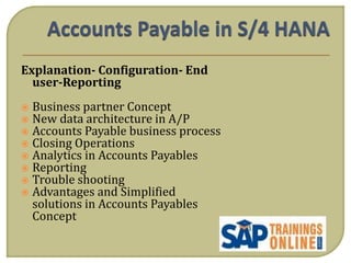 Explanation- Configuration- End
user-Reporting
 Business partner Concept
 New data architecture in A/P
 Accounts Payable business process
 Closing Operations
 Analytics in Accounts Payables
 Reporting
 Trouble shooting
 Advantages and Simplified
solutions in Accounts Payables
Concept
 