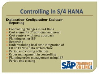 Explanation- Configuration- End user-
Reporting
 Controlling changes in s/4 Hana
 Cost elements (Traditional and new)
 Cost centers with new approach
 Planning using IBP
 Reporting
 Understanding Real time integration of
CO To FI New data architecture
 Period end closing activities
 Order management in controlling
 Planning order management using IBP
Period end closing
 